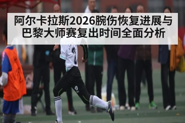 阿尔卡拉斯2026腕伤恢复进展与巴黎大师赛复出时间全面分析